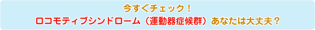 今すぐチェック！ロコモティブシンドローム（運動器症候群）あなたは大丈夫？