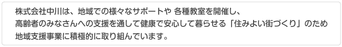 株式会社中川は、地域での様々なサポートや 各種教室を開催し、高齢者のみなさんへの支援を通して健康で安心して暮らせる「住みよい街づくり」のため地域支援事業に積極的に取り組んでいます。 